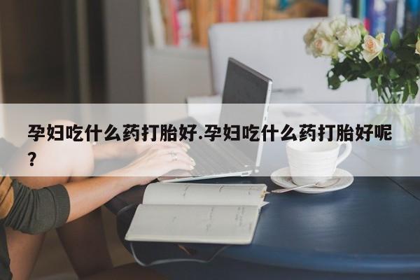 打胎药哪里能买到意外怀孕咨询孕妇吃什么药打胎好.孕妇吃什么药打胎好呢？
