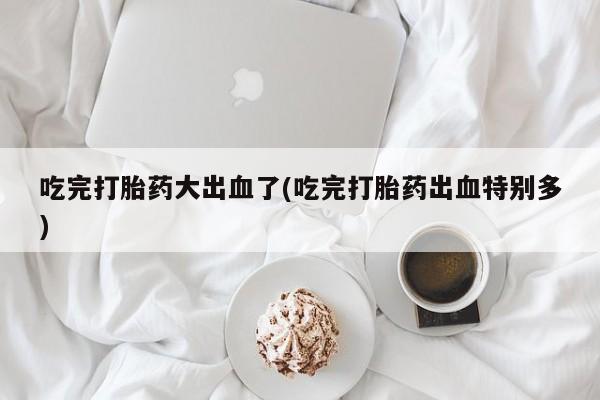 打胎药哪里能买到意外怀孕咨询吃完打胎药大出血了(吃完打胎药出血特别多)