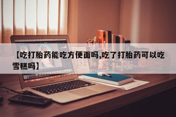 打胎药哪里能买到意外怀孕咨询【吃打胎药能吃方便面吗,吃了打胎药可以吃雪糕吗】
