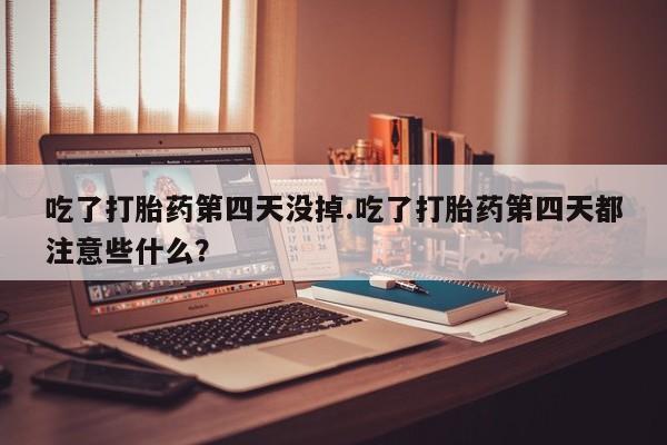 打胎药哪里能买到意外怀孕咨询吃了打胎药第四天没掉.吃了打胎药第四天都注意些什么？