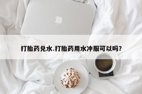 打胎药哪里能买到意外怀孕咨询打胎药兑水.打胎药用水冲服可以吗？