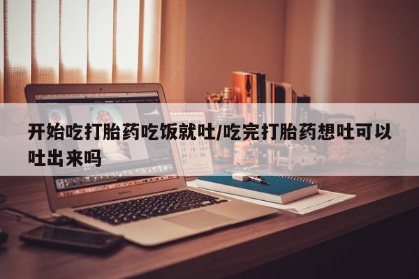 打胎药哪里能买到意外怀孕咨询开始吃打胎药吃饭就吐/吃完打胎药想吐可以吐出来吗