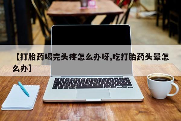打胎药哪里能买到意外怀孕咨询【打胎药喝完头疼怎么办呀,吃打胎药头晕怎么办】
