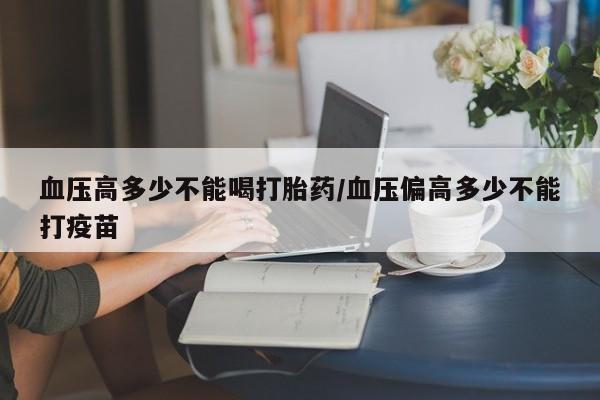打胎药哪里能买到意外怀孕咨询血压高多少不能喝打胎药/血压偏高多少不能打疫苗