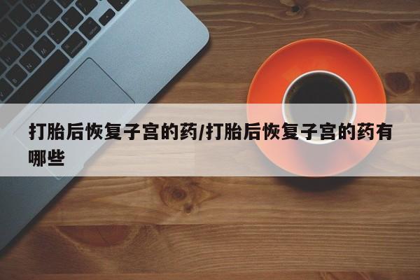 打胎药哪里能买到意外怀孕咨询打胎后恢复子宫的药/打胎后恢复子宫的药有哪些