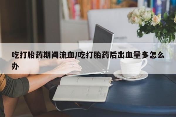 打胎药哪里能买到意外怀孕咨询吃打胎药期间流血/吃打胎药后出血量多怎么办