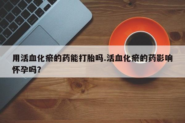 打胎药哪里能买到意外怀孕咨询用活血化瘀的药能打胎吗.活血化瘀的药影响怀孕吗？