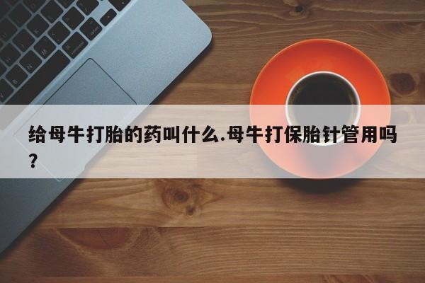 打胎药哪里能买到意外怀孕咨询给母牛打胎的药叫什么.母牛打保胎针管用吗？