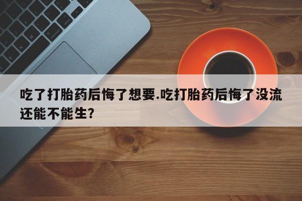 打胎药哪里能买到意外怀孕咨询吃了打胎药后悔了想要.吃打胎药后悔了没流还能不能生？