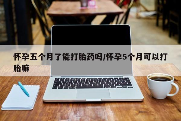 打胎药哪里能买到意外怀孕咨询怀孕五个月了能打胎药吗/怀孕5个月可以打胎嘛