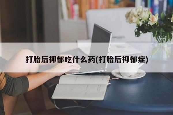 打胎药哪里能买到意外怀孕咨询打胎后抑郁吃什么药(打胎后抑郁症)