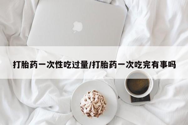 打胎药哪里能买到意外怀孕咨询打胎药一次性吃过量/打胎药一次吃完有事吗