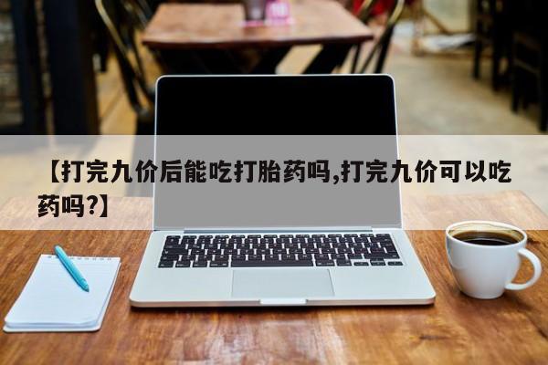 打胎药哪里能买到意外怀孕咨询【打完九价后能吃打胎药吗,打完九价可以吃药吗?】