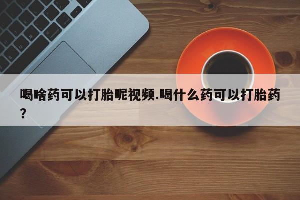 打胎药哪里能买到意外怀孕咨询喝啥药可以打胎呢视频.喝什么药可以打胎药？