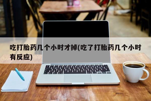 打胎药哪里能买到意外怀孕咨询吃打胎药几个小时才掉(吃了打胎药几个小时有反应)