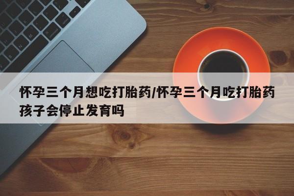打胎药哪里能买到意外怀孕咨询怀孕三个月想吃打胎药/怀孕三个月吃打胎药孩子会停止发育吗