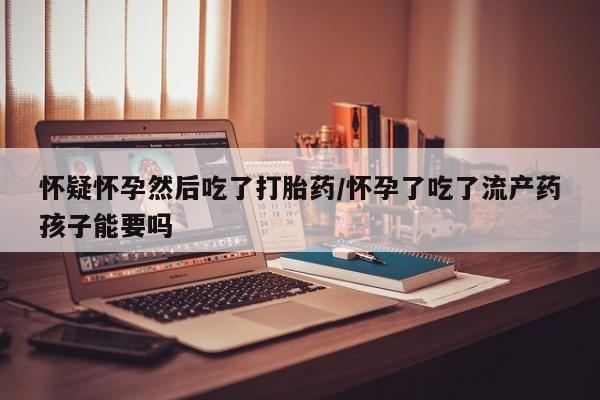 打胎药哪里能买到意外怀孕咨询怀疑怀孕然后吃了打胎药/怀孕了吃了流产药孩子能要吗