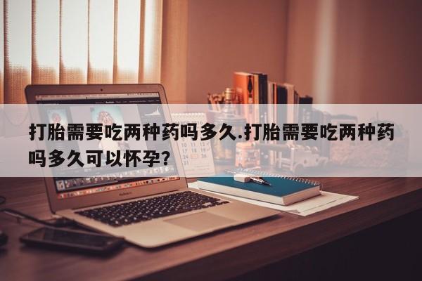 打胎药哪里能买到意外怀孕咨询打胎需要吃两种药吗多久.打胎需要吃两种药吗多久可以怀孕？