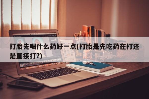 打胎药哪里能买到意外怀孕咨询打胎先喝什么药好一点(打胎是先吃药在打还是直接打?)