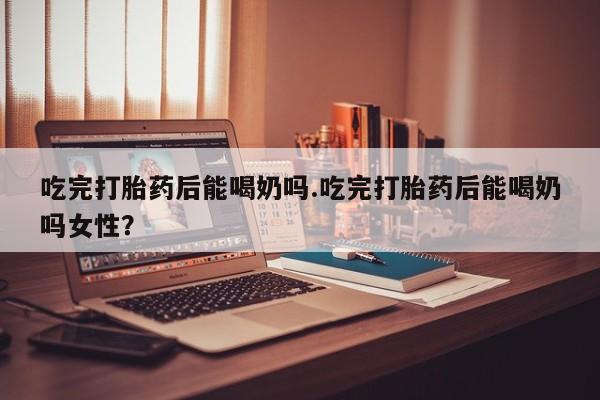打胎药哪里能买到意外怀孕咨询吃完打胎药后能喝奶吗.吃完打胎药后能喝奶吗女性？