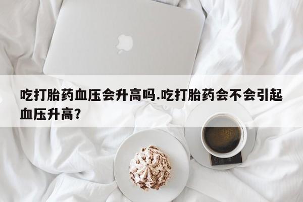 打胎药哪里能买到意外怀孕咨询吃打胎药血压会升高吗.吃打胎药会不会引起血压升高？