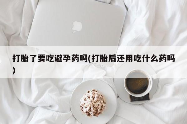 打胎药哪里能买到意外怀孕咨询打胎了要吃避孕药吗(打胎后还用吃什么药吗)