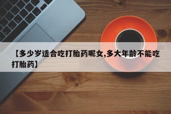 打胎药哪里能买到意外怀孕咨询【多少岁适合吃打胎药呢女,多大年龄不能吃打胎药】