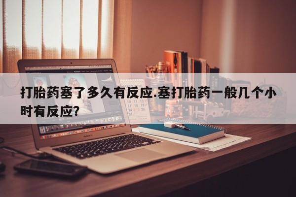 打胎药哪里能买到意外怀孕咨询打胎药塞了多久有反应.塞打胎药一般几个小时有反应？