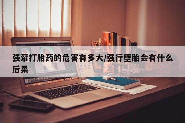 打胎药哪里能买到意外怀孕咨询强灌打胎药的危害有多大/强行堕胎会有什么后果