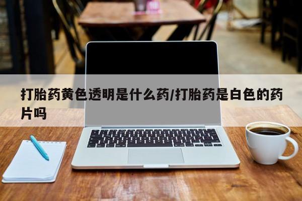 打胎药哪里能买到意外怀孕咨询打胎药黄色透明是什么药/打胎药是白色的药片吗