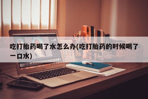 打胎药哪里能买到意外怀孕咨询吃打胎药喝了水怎么办(吃打胎药的时候喝了一口水)
