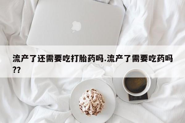 打胎药哪里能买到意外怀孕咨询流产了还需要吃打胎药吗.流产了需要吃药吗?？