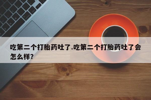 打胎药哪里能买到意外怀孕咨询吃第二个打胎药吐了.吃第二个打胎药吐了会怎么样？