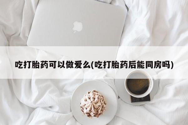 打胎药哪里能买到意外怀孕咨询吃打胎药可以做爱么(吃打胎药后能同房吗)