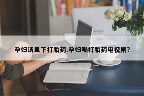 打胎药哪里能买到意外怀孕咨询孕妇汤里下打胎药.孕妇喝打胎药电视剧？