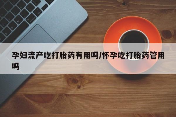 打胎药哪里能买到意外怀孕咨询孕妇流产吃打胎药有用吗/怀孕吃打胎药管用吗