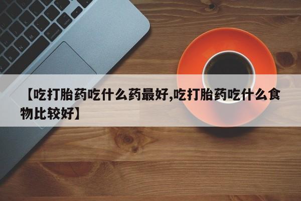 打胎药哪里能买到意外怀孕咨询【吃打胎药吃什么药最好,吃打胎药吃什么食物比较好】