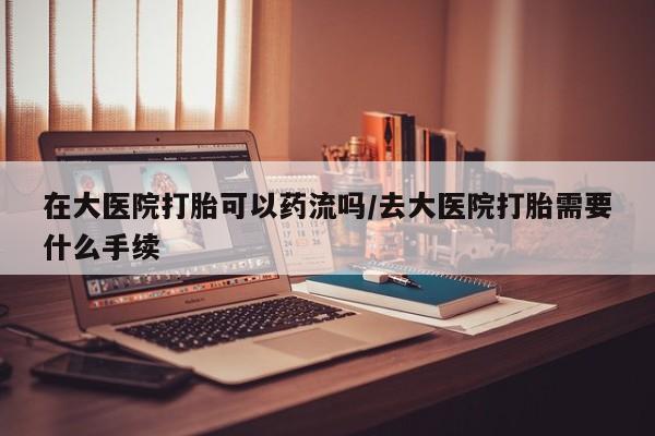打胎药哪里能买到意外怀孕咨询在大医院打胎可以药流吗/去大医院打胎需要什么手续
