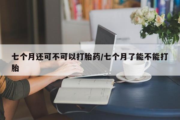 打胎药哪里能买到意外怀孕咨询七个月还可不可以打胎药/七个月了能不能打胎
