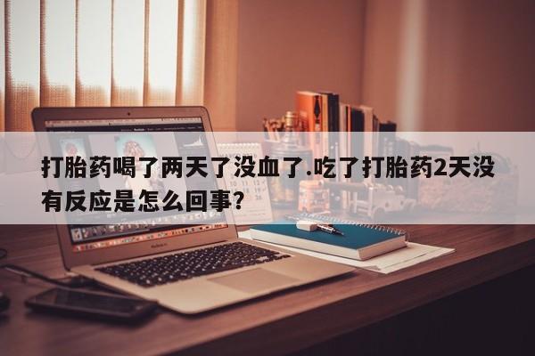 打胎药哪里能买到意外怀孕咨询打胎药喝了两天了没血了.吃了打胎药2天没有反应是怎么回事？