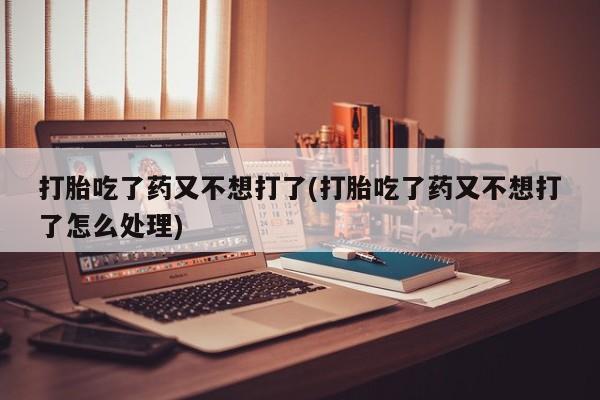 打胎药哪里能买到意外怀孕咨询打胎吃了药又不想打了(打胎吃了药又不想打了怎么处理)
