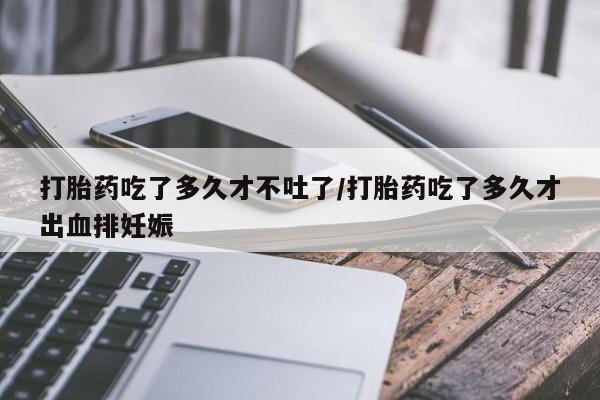 打胎药哪里能买到意外怀孕咨询打胎药吃了多久才不吐了/打胎药吃了多久才出血排妊娠