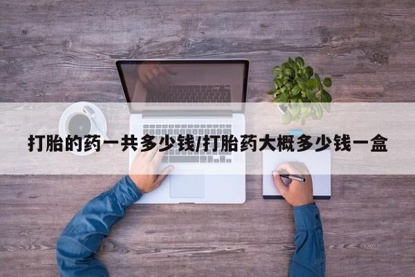 打胎药哪里能买到意外怀孕咨询打胎的药一共多少钱/打胎药大概多少钱一盒