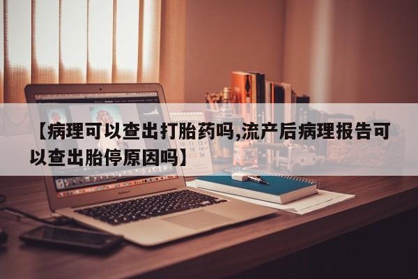 打胎药哪里能买到意外怀孕咨询【病理可以查出打胎药吗,流产后病理报告可以查出胎停原因吗】