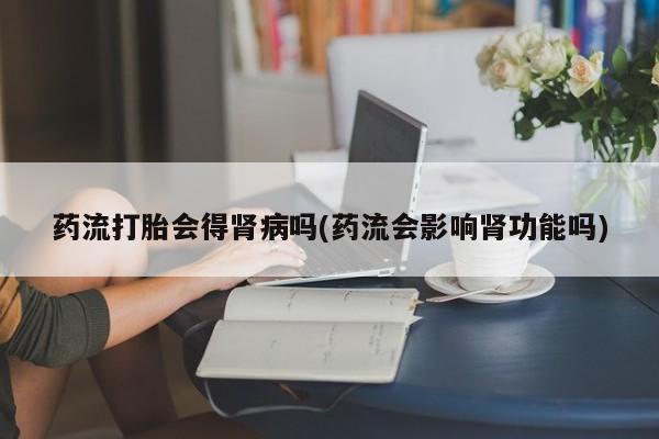 打胎药哪里能买到意外怀孕咨询药流打胎会得肾病吗(药流会影响肾功能吗)