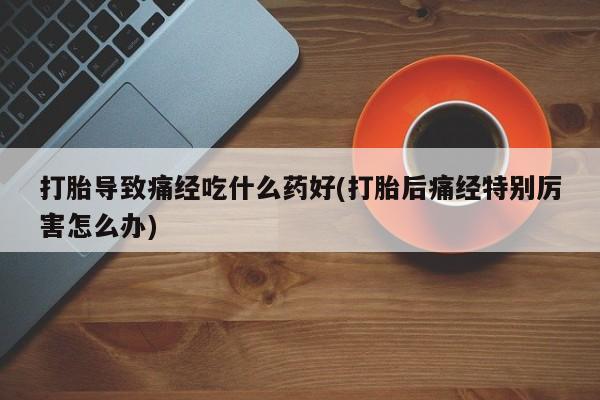 打胎药哪里能买到意外怀孕咨询打胎导致痛经吃什么药好(打胎后痛经特别厉害怎么办)