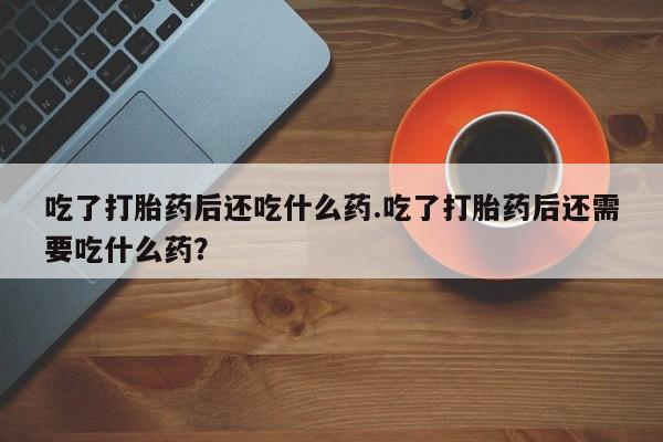 打胎药哪里能买到意外怀孕咨询吃了打胎药后还吃什么药.吃了打胎药后还需要吃什么药？