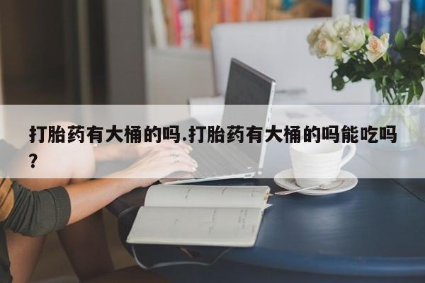 打胎药哪里能买到意外怀孕咨询打胎药有大桶的吗.打胎药有大桶的吗能吃吗？