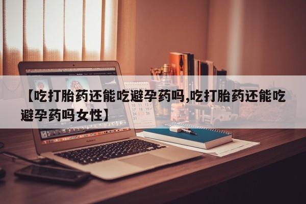 打胎药哪里能买到意外怀孕咨询【吃打胎药还能吃避孕药吗,吃打胎药还能吃避孕药吗女性】