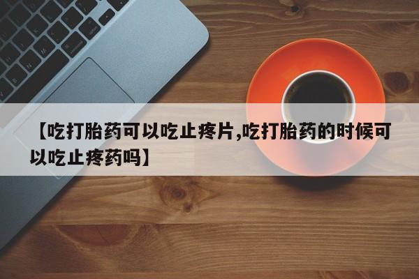 打胎药哪里能买到意外怀孕咨询【吃打胎药可以吃止疼片,吃打胎药的时候可以吃止疼药吗】